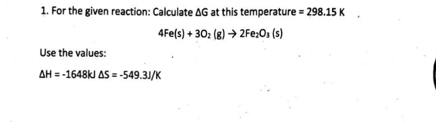 1. For the given reaction: Calculate AG at this temperature = 298.15 K
4Fe(s) + 302 (g) → 2Fe2O3 (s)
Use the values:
AH-1648kJ AS = -549.3J/K