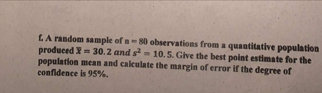f. A random sample of n= 80 observations from a quantitative population
produced I = 30.2 and s? = 10. 5. Give the best point estimate for the
population mean and calculate the margin of error if the degree of
confidence is 95%.
%3D
