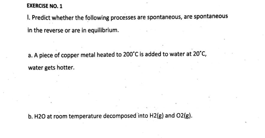 EXERCISE NO. 1
1. Predict whether the following processes are spontaneous, are spontaneous
in the reverse or are in equilibrium.
a. A piece of copper metal heated to 200°C is added to water at 20°C,
water gets hotter.
b. H20 at room temperature decomposed into H2(g) and O2(g).