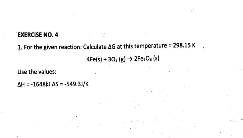 EXERCISE NO. 4
1. For the given reaction: Calculate AG at this temperature = 298.15 K
4Fe(s)+302 (g) → 2Fe₂O3 (s)
Use the values:
AH-1648kJ AS = -549.3J/K