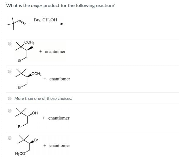 What is the major product for the following reaction?
Br2, CH3OH
Br
Br
OCH3
+ enantiomer
OCH3
+ enantiomer
More than one of these choices.
OH
が
Br
+ enantiomer
H3CO
Br
+ enantiomer