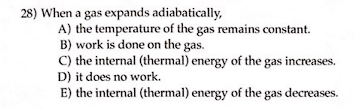 28) When a gas expands adiabatically,
A) the temperature of the gas remains constant.
B) work is done on the gas.
C) the internal (thermal) energy of the gas increases.
D) it does no work.
E) the internal (thermal) energy of the gas decreases.