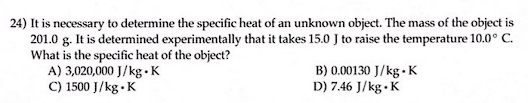 24) It is necessary to determine the specific heat of an unknown object. The mass of the object is
201.0 g. It is determined experimentally that it takes 15.0 J to raise the temperature 10.0° C.
What is the specific heat of the object?
A) 3,020,000 J/kg.K
C) 1500 J/kg.K
B) 0.00130 J/kg K
D) 7.46 J/kg.K