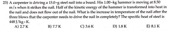23) A carpenter is driving a 15.0-g steel nail into a board. His 1.00-kg hammer is moving at 8.50
m/s when it strikes the nail. Half of the kinetic energy of the hammer is transformed into heat in
the nail and does not flow out of the nail. What is the increase in temperature of the nail after the
three blows that the carpenter needs to drive the nail in completely? The specific heat of steel is
448 J/kg. K.
A) 2.7 K
B) 7.7 K
C) 3.6 K
D) 1.8 K
E) 8.1 K