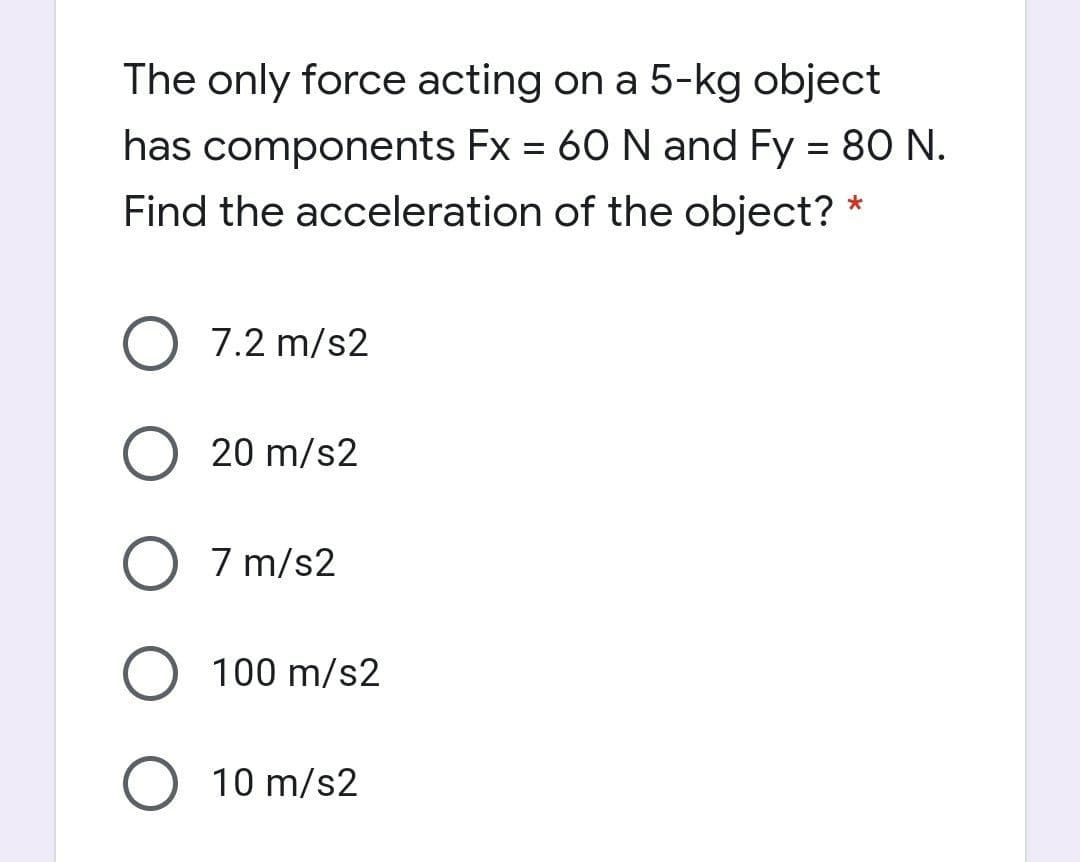 The only force acting on a 5-kg object
has components Fx = 60 N and Fy = 80 N.
%3D
Find the acceleration of the object?
7.2 m/s2
20 m/s2
7 m/s2
O 100 m/s2
10 m/s2
