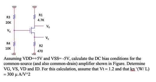 R1
R3
4.7K
20K
Vs
R4
R2
10K
470
Assuming VDD=+5V and VSS= -5V, calculate the DC bias conditions for the
common-source (and also common-drain) amplifier shown in Figure. Determine
VG, VS, VD and ID. For this calculation, assume that Vt = 1.2 and that kn (W/ L)
=300 μΑ/Ν2
