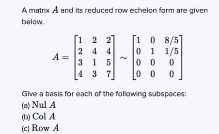 A matrix A and its reduced row echelon form are given
below.
[1 0 8/5
0 1 1/5
0 0
0 0
[1 2
27
2 4 4
A =
3 1 5
4 3
Give a basis for each of the following subspaces:
(a) Nul A
(b) Col A
(c) Row A
