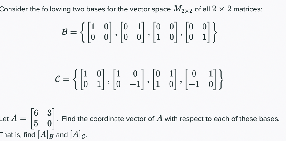 Consider the following two bases for the vector space M2x2 of all 2 × 2 matrices:
01
[o o]
0 0
B =
|0 이
1
{ ]
C =
-1
[6 3]
Let A
Find the coordinate vector of A with respect to each of these bases.
That is, find [A]B and [A]c.
