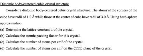 Diatomic body-centered cubic crystal structure
Consider a diatomic body-centered cubic crystal structure. The atoms at the corners of the
cube have radii of 1.5 Å while those at the center of cube have radii of 3.0 Å. Using hard-sphere
approximation,
(a) Determine the lattice-constant a of the crystal.
(b) Calculate the atomic packing factor for this crystal.
(c) Calculate the number of atoms per em of the crystal.
(d) Calculate the number of atoms per cm? on the (111) plane of the crystal.
