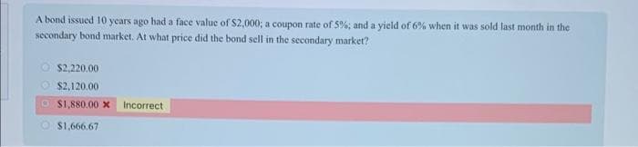A bond issued 10 years ago had a face value of $2,000; a coupon rate of 5%; and a yield of 6% when it was sold last month in the
secondary bond market. At what price did the bond sell in the secondary market?
$2,220.00
$2,120.00
$1,880.00 X Incorrect
$1,666.67