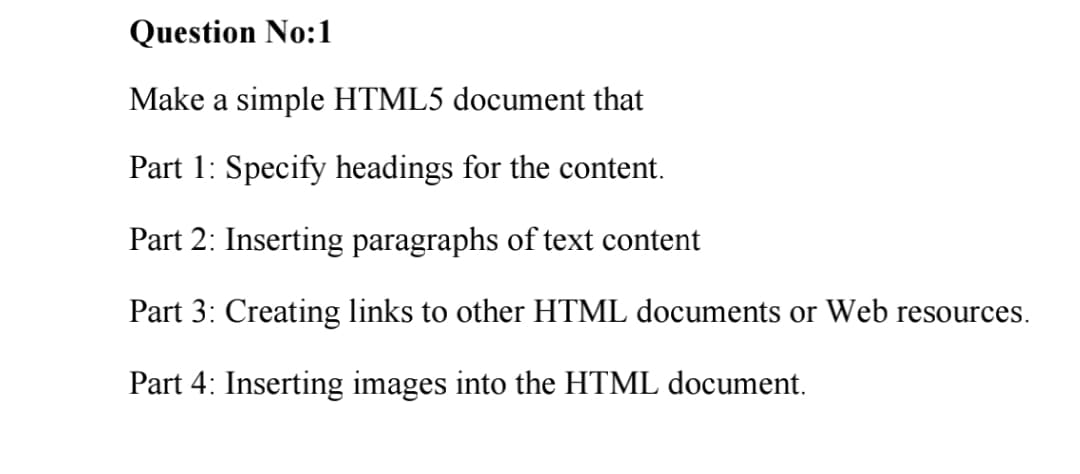 Question No:1
Make a simple HTML5 document that
Part 1: Specify headings for the content.
Part 2: Inserting paragraphs of text content
Part 3: Creating links to other HTML documents or Web resources.
Part 4: Inserting images into the HTML document.
