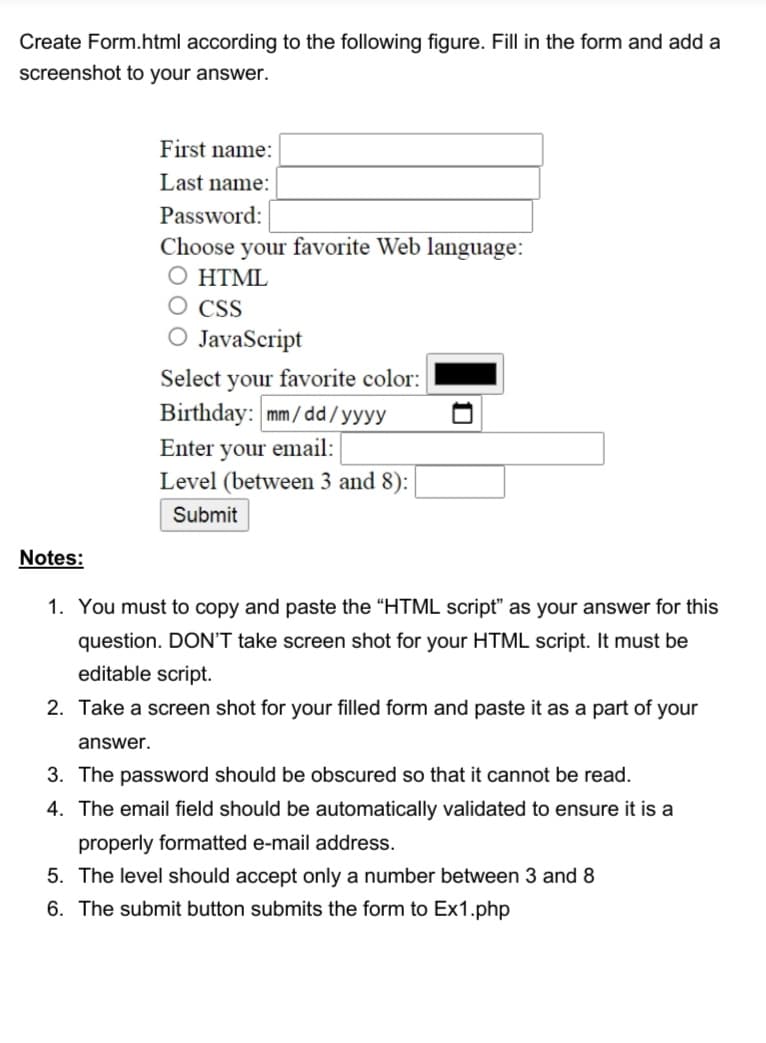 Create Form.html according to the following figure. Fill in the form and add a
screenshot to your answer.
First name:
Last name:
Password:
Choose your favorite Web language:
Ο ΗTΜL
CSS
JavaScript
Select your favorite color:
Birthday: mm/ dd/yyyy
Enter your email:
Level (between 3 and 8):
Submit
Notes:
1. You must to copy and paste the "HTML script" as your answer for this
question. DON'T take screen shot for your HTML script. It must be
editable script.
2. Take a screen shot for your filled form and paste it as a part of your
answer.
3. The password should be obscured so that it cannot be read.
4. The email field should be automatically validated to ensure it is a
properly formatted e-mail address.
5. The level should accept only a number between 3 and 8
6. The submit button submits the form to Ex1.php
