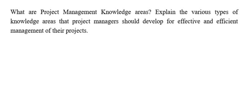 What are Project Management Knowledge areas? Explain the various types of
knowledge areas that project managers should develop for effective and efficient
management of their projects.
