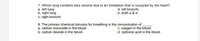 7. Which lung contains less volume due to an inhalation that is occupied by the heart?
a. left lung
d. left bronchi
e. both a & d
b. right lung
c. right bronchi
8. The primary chemical stimulus for breathing is the concentration of
a. carbon monoxide in the blood.
c. oxygen in the blood.
b. carbon dioxide in the blood.
d. carbonic acid in the blood.