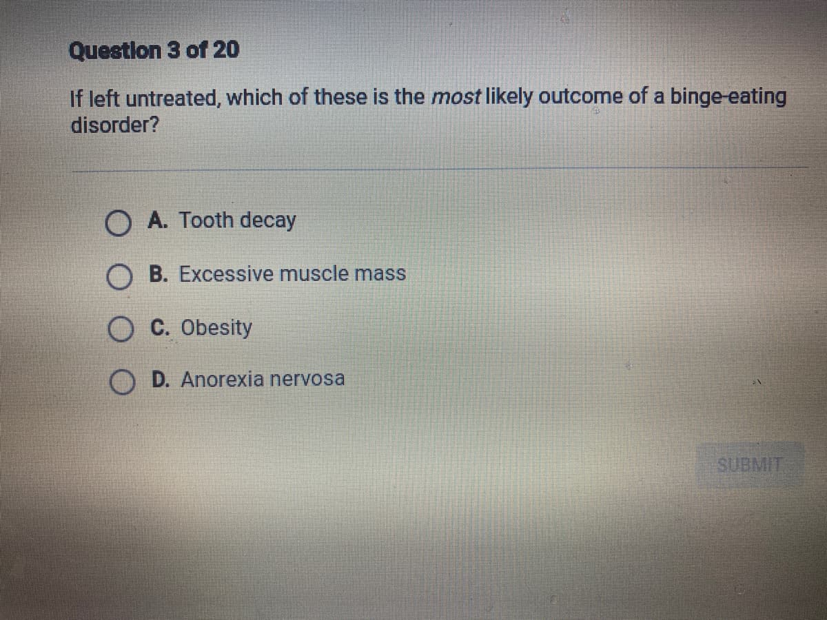 Question 3 of 20
If left untreated, which of these is the most likely outcome of a binge-eating
disorder?
O A. Tooth decay
OB. Excessive muscle mass
O C. Obesity
D. Anorexia nervosa
SUBMIT