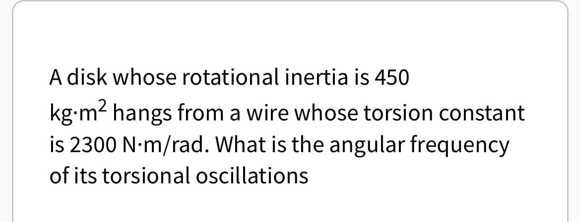 A disk whose rotational inertia is 450
kg.m² hangs from a wire whose torsion constant
is 2300 N.m/rad. What is the angular frequency
of its torsional oscillations