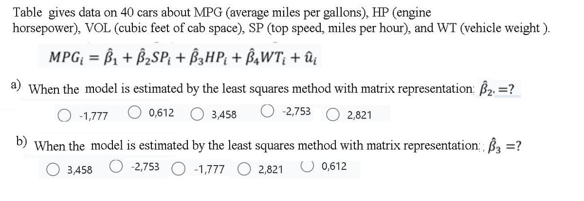 Table gives data on 40 cars about MPG (average miles per gallons), HP (engine
horsepower), VOL (cubic feet of cab space), SP (top speed, miles per hour), and WT (vehicle weight ).
MPG = B1 + B2SP; + B3HP; + B¾WT; + û
a) When the model is estimated by the least squares method with matrix representation: B2, =?
-1,777
0,612
3,458
-2,753
2,821
b) When the model is estimated by the least squares method with matrix representation B3 =?
3,458
-2,753 O -1,777
2,821
O 0,612
