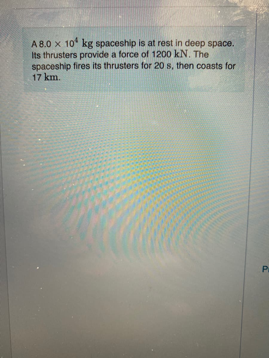 A 8.0 x 10 kg spaceship is at rest in deep space.
Its thrusters provide a force of 1200 kN. The
spaceship fires its thrusters for 20 s, then coasts for
17 km.
Pr
