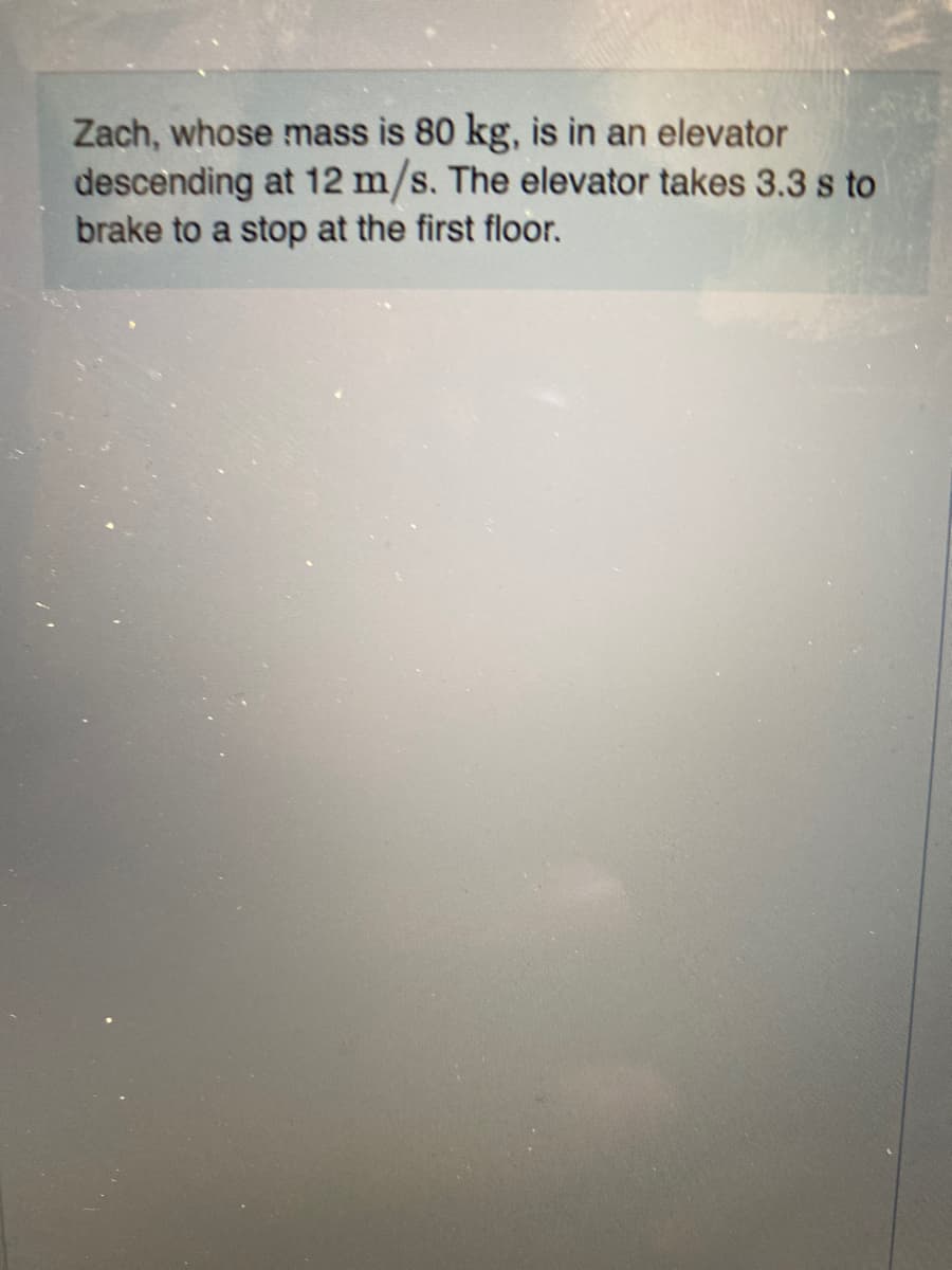 Zach, whose mass is 80 kg, is in an elevator
descending at 12 m/s. The elevator takes 3.3 s to
brake to a stop at the first floor.
