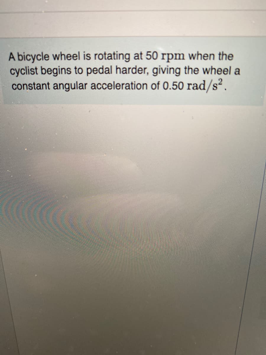 A bicycle wheel is rotating at 50 rpm when the
cyclist begins to pedal harder, giving the wheel a
constant angular acceleration of 0.50 rad/s².
