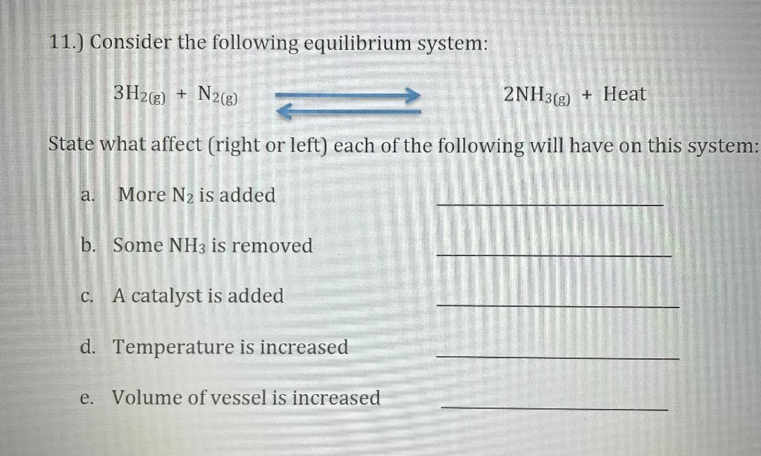 11.) Consider the following equilibrium system:
3H2(g) +
N2(8)
2NH3(3) + Heat
State what affect (right or left) each of the following will have on this system:
a.
More N2 is added
b. Some NH3 is removed
c. A catalyst is added
d. Temperature is increased
e. Volume of vessel is increased
