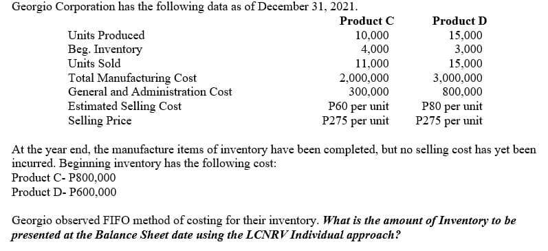 Georgio Corporation has the following data as of December 31, 2021.
Product C
Product D
Units Produced
10,000
15,000
Beg. Inventory
Units Sold
3,000
4,000
11,000
2,000,000
300,000
P60 per unit
P275 per unit
15,000
3,000,000
800,000
Total Manufacturing Cost
General and Administration Cost
Estimated Selling Cost
Selling Price
P80 per unit
P275 per unit
At the year end, the manufacture items of inventory have been completed, but no selling cost has yet been
incurred. Beginning inventory has the following cost:
Product C- P800,000
Product D- P600,000
Georgio observed FIFO method of costing for their inventory. What is the amount of Inventory to be
presented at the Balance Sheet date using the LCNRV Individual approach?
