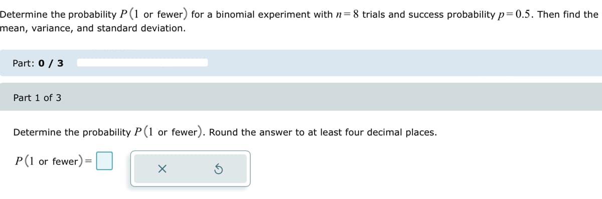 Determine the probability P(1 or fewer) for a binomial experiment with n= 8 trials and success probability p=0.5. Then find the
mean, variance, and standard deviation.
Part: 0 / 3
Part 1 of 3
Determine the probability P(1 or fewer). Round the answer to at least four decimal places.
P(1
or fewer) =
x