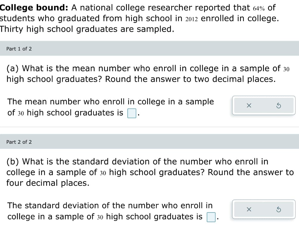 College bound: national college researcher reported that 64% of
students who graduated from high school in 2012 enrolled in college.
Thirty high school graduates are sampled.
Part 1 of 2
(a) What is the mean number who enroll in college in a sample of 30
high school graduates? Round the answer to two decimal places.
The mean number who enroll in college in a sample
of 30 high school graduates is .
Part 2 of 2
X
(b) What is the standard deviation of the number who enroll in
college in a sample of 30 high school graduates? Round the answer to
four decimal places.
The standard deviation of the number who enroll in
college in a sample of 30 high school graduates is.
X