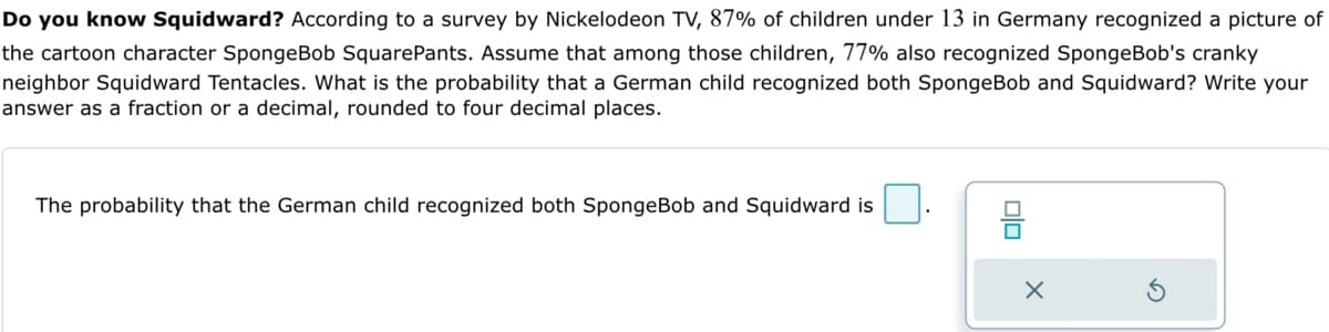 Do you know Squidward? According to a survey by Nickelodeon TV, 87% of children under 13 in Germany recognized a picture of
the cartoon character SpongeBob SquarePants. Assume that among those children, 77% also recognized SpongeBob's cranky
neighbor Squidward Tentacles. What is the probability that a German child recognized both SpongeBob and Squidward? Write your
answer as a fraction or a decimal, rounded to four decimal places.
The probability that the German child recognized both SpongeBob and Squidward is
00
믐
X