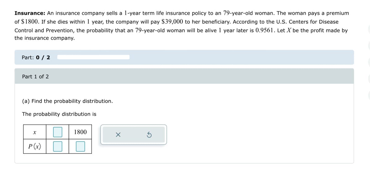 Insurance: An insurance company sells a 1-year term life insurance policy to an 79-year-old woman. The woman pays a premium
of $1800. If she dies within 1 year, the company will pay $39,000 to her beneficiary. According to the U.S. Centers for Disease
Control and Prevention, the probability that an 79-year-old woman will be alive 1 year later is 0.9561. Let X be the profit made by
the insurance company.
Part: 0 / 2
Part 1 of 2
(a) Find the probability distribution.
The probability distribution is
X
P(x)
1800
X
