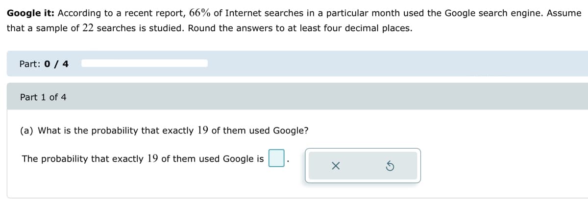 Google it: According to a recent report, 66% of Internet searches in a particular month used the Google search engine. Assume
that a sample of 22 searches is studied. Round the answers to at least four decimal places.
Part: 0 / 4
Part 1 of 4
(a) What is the probability that exactly 19 of them used Google?
The probability that exactly 19 of them used Google is
X