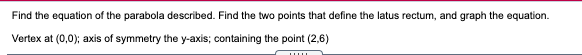Find the equation of the parabola described. Find the two points that define the latus rectum, and graph the equation.
Vertex at (0,0); axis of symmetry the y-axis; containing the point (2,6)
