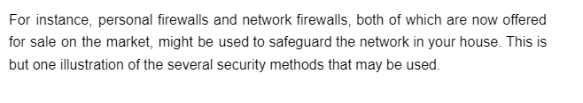 For instance, personal firewalls and network firewalls, both of which are now offered
for sale on the market, might be used to safeguard the network in your house. This is
but one illustration of the several security methods that may be used.