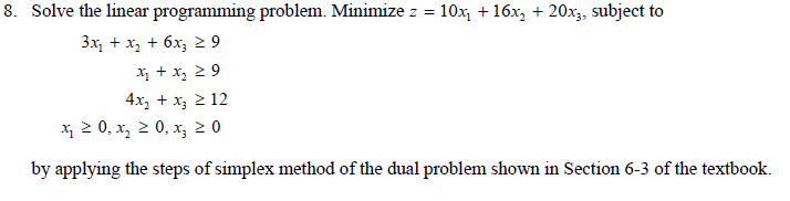 8. Solve the linear programming problem. Minimize z = 10x₁ + 16x₂ + 20x3, subject to
3x1 + x2 + 6x3 2 9
x₂ + x₂ ≥9
4x₂ + x3 ≥ 12
x ≥ 0, x₂ ≥ 0, x₂ ≥ 0
by applying the steps of simplex method of the dual problem shown in Section 6-3 of the textbook.