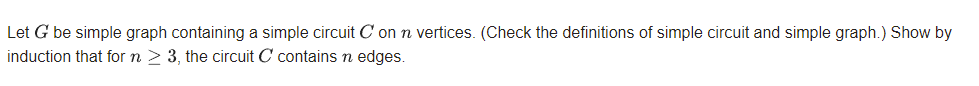 Let G be simple graph containing a simple circuit C on n vertices. (Check the definitions of simple circuit and simple graph.) Show by
induction that for n > 3, the circuit C contains n edges.
