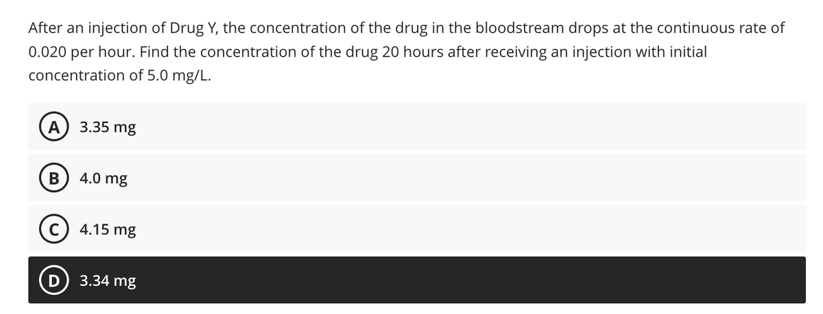 After an injection of Drug Y, the concentration of the drug in the bloodstream drops at the continuous rate of
0.020 per hour. Find the concentration of the drug 20 hours after receiving an injection with initial
concentration of 5.0 mg/L.
A) 3.35 mg
4.0 mg
c) 4.15 mg
3.34 mg
