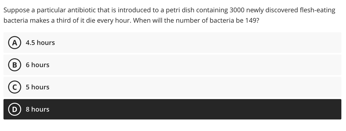 Suppose a particular antibiotic that is introduced to a petri dish containing 3000 newly discovered flesh-eating
bacteria makes a third of it die every hour. When will the number of bacteria be 149?
A) 4.5 hours
6 hours
c) 5 hours
D
8 hours
