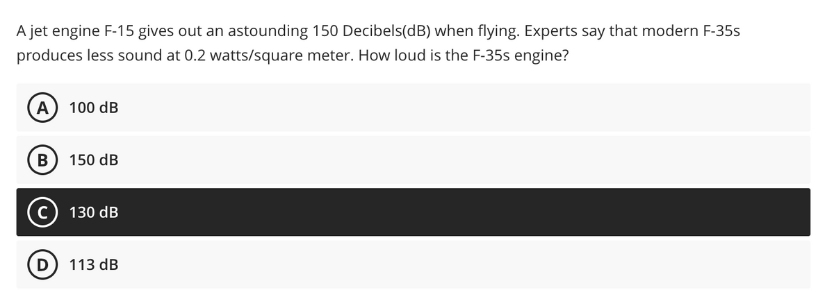 A jet engine F-15 gives out an astounding 150 Decibels(dB) when flying. Experts say that modern F-35s
produces less sound at 0.2 watts/square meter. How loud is the F-35s engine?
А) 100 dB
150 dB
C
130 dB
113 dB
