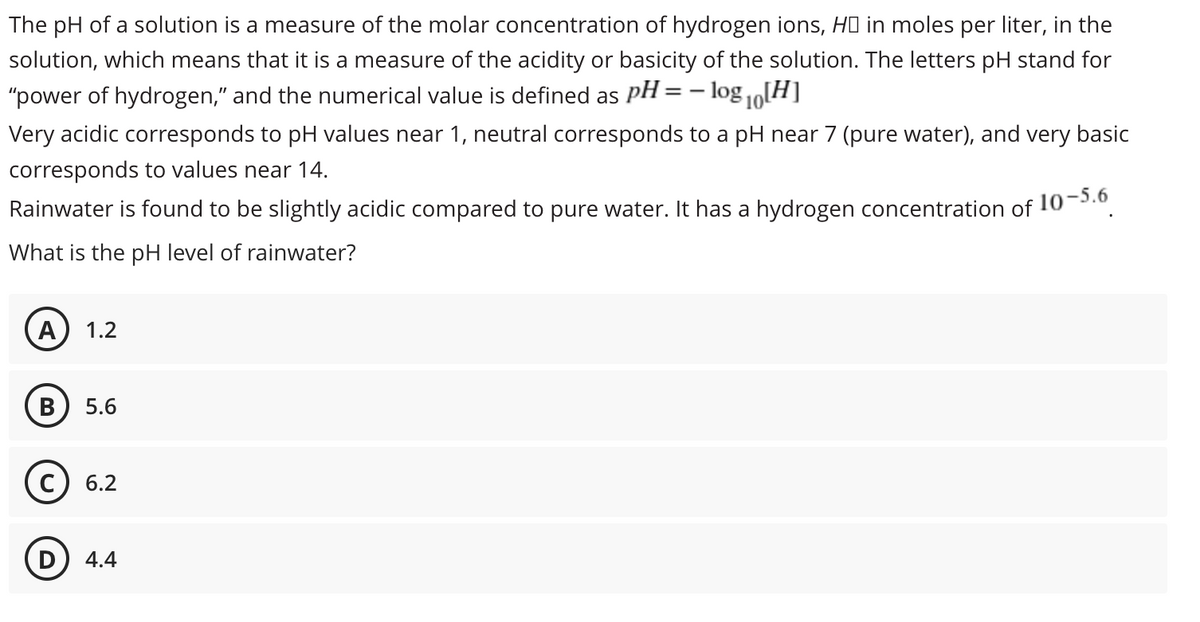 The pH of a solution is a measure of the molar concentration of hydrogen ions, HO in moles per liter, in the
solution, which means that it is a measure of the acidity or basicity of the solution. The letters pH stand for
"power of hydrogen," and the numerical value is defined as pH =- log o[H]
10
Very acidic corresponds to pH values near 1, neutral corresponds to a pH near 7 (pure water), and very basic
corresponds to values near 14.
Rainwater is found to be slightly acidic compared to pure water. It has a hydrogen concentration of
:10-5.6
What is the pH level of rainwater?
A
1.2
5.6
6.2
(D
4.4
