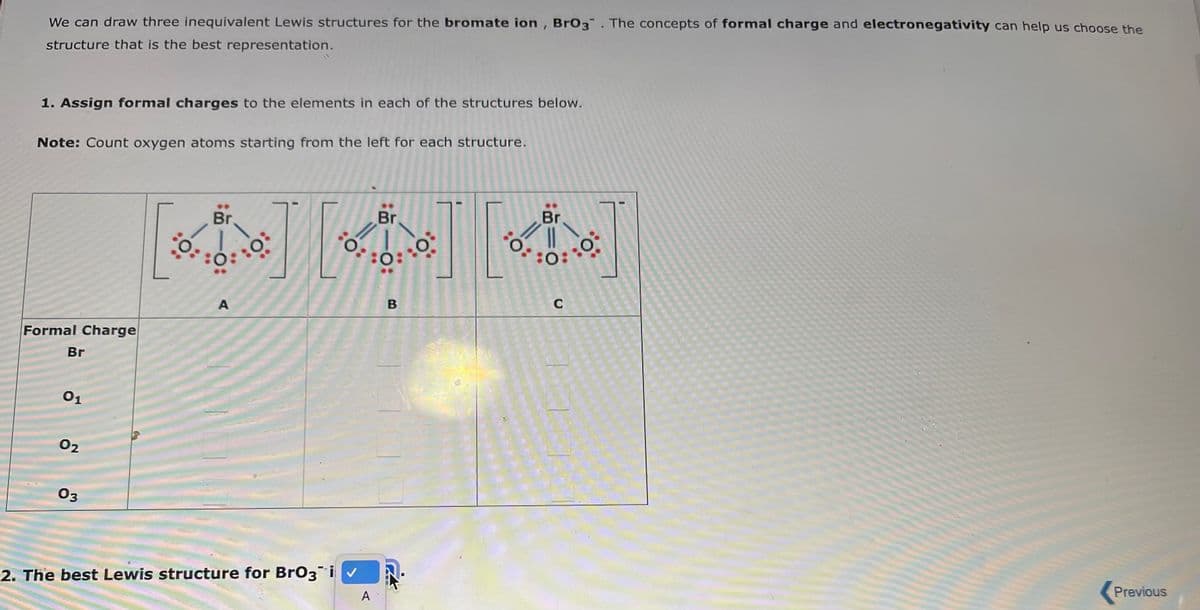 We can draw three inequivalent Lewis structures for the bromate ion, BrO3. The concepts of formal charge and electronegativity can help us choose the
structure that is the best representation.
1. Assign formal charges to the elements in each of the structures below.
Note: Count oxygen atoms starting from the left for each structure.
Formal Charge
Br
01
0₂
03
Br.
0.
0:
O
A
Il
O
2. The best Lewis structure for BrO3i✓
Br
:O:
A
B
0°
0:
Br
5:0
:0:
C
Previous