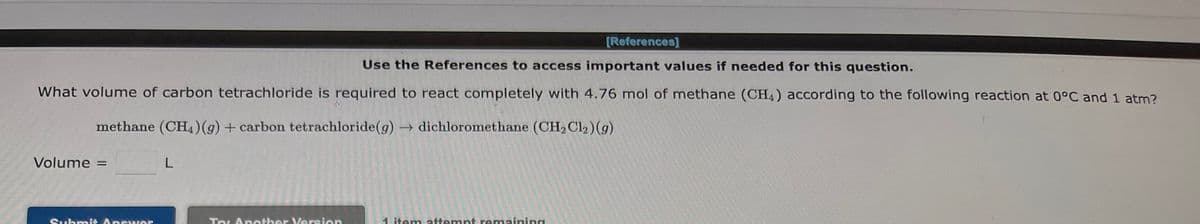 [References]
Use the References to access important values if needed for this question.
What volume of carbon tetrachloride is required to react completely with 4.76 mol of methane (CH4) according to the following reaction at 0°C and 1 atm?
methane (CH4) (g) + carbon tetrachloride (g) → dichloromethane (CH₂Cl₂) (9)
Volume =
Submit Answer
L
Try Another Version
1 item attempt remaining