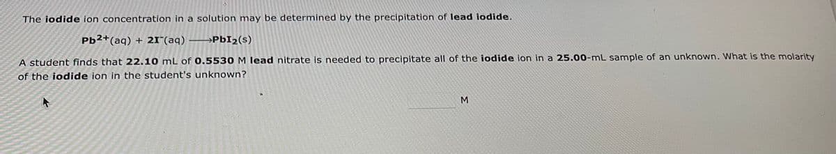 The iodide ion concentration in a solution may be determined by the precipitation of lead iodide.
Pb2+ (aq) + 21 (aq) →→→→PbI₂ (s)
A student finds that 22.10 mL of 0.5530 M lead nitrate is needed to precipitate all of the iodide ion in a 25.00-mL sample of an unknown. What is the molarity
of the iodide ion in the student's unknown?
M
