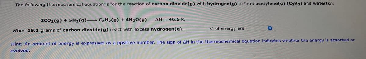 The following thermochemical equation is for the reaction of carbon dioxide(g) with hydrogen (g) to form acetylene (g) (C₂H₂) and water (g).
AH = 46.5 kJ
2CO2(g) + 5H₂(g) C2₂H2(g) + 4H2O(g)
When 15.1 grams of carbon dioxide(g) react with excess hydrogen (g),
kJ of energy are
Hint: An amount of energy is expressed as a positive number. The sign of AH in the thermochemical equation indicates whether the energy is absorbed or
evolved.