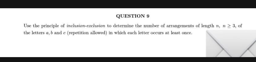 QUESTION 9
Use the principle of inclusion-exclusion to determine the number of arrangements of length n, n 2 3, of
the letters a, b and e (repetition allowed) in which each letter occurs at least once.

