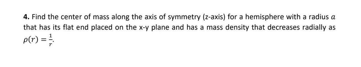4. Find the center of mass along the axis of symmetry (z-axis) for a hemisphere with a radius a
that has its flat end placed on the x-y plane and has a mass density that decreases radially as
p(r) =
