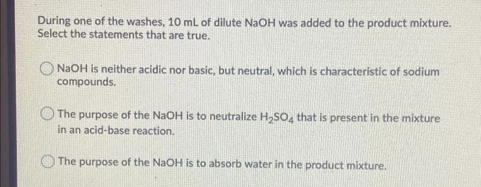 During one of the washes, 10 mL of dilute NaOH was added to the product mixture.
Select the statements that are true.
NaOH is neither acidic nor basic, but neutral, which is characteristic of sodium
compounds.
The purpose of the NaOH is to neutralize H,SO, that is present in the mixture
in an acid-base reaction.
The purpose of the NaOH is to absorb water in the product mixture.
