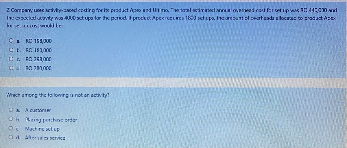 Z Company uses activity-based costing for its product Apex and Ultimo. The total estimated annual overhead cost for set up was RO 440,000 and
the expected activity was 4000 set ups for the period. If product Apex requires 1800 set ups, the amount of overheads allocated to product Apex
for set up cost would be:
O a. RO 198,000
O b. RO 180,000
Oc. RO 298,000
O d. RO 280,000
Which among the following is not an activity?
O a. A customer
O b. Placing purchase order
O c. Machine set up
O d. After sales service
