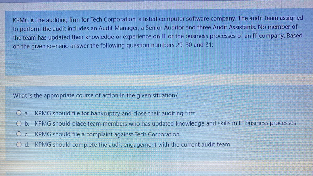 KPMG is the auditing firm for Tech Corporation, a listed computer software company. The audit team assigned
to perform the audit includes an Audit Manager, a Senior Auditor and three Audit Assistants. No member of
the team has updated their knowledge or experience on IT or the business processes of an IT company. Based
on the given scenario answer the following question numbers 29, 30 and 31:
What is the appropriate course of action in the given situation?
O a.
KPMG should file for bankruptcy and close their auditing firm
O b. KPMG should place team members who has updated knowledge and skills in IT business processes
O c. KPMG should file a complaint against Tech Corporation
O d. KPMG should complete the audit engagement with the current audit team
