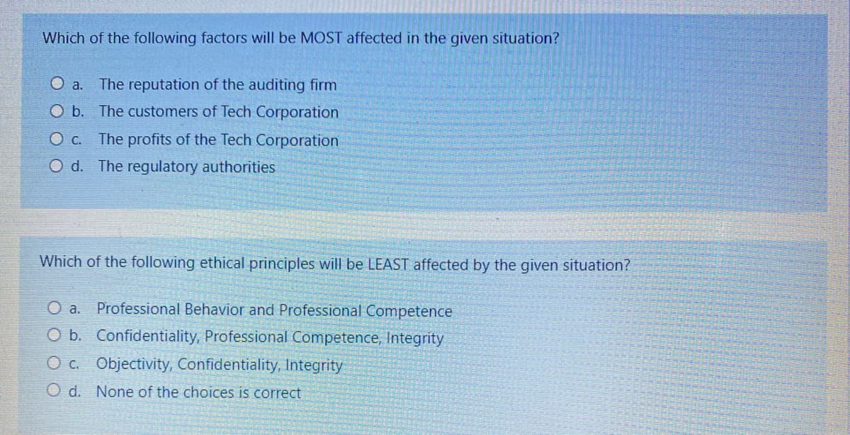 Which of the following factors will be MOST affected in the given situation?
O a.
The reputation of the auditing firm
O b. The customers of Tech Corporation
The profits of the Tech Corporation
O d. The regulatory authorities
Which of the following ethical principles will be LEAST affected by the given situation?
O a. Professional Behavior and Professional Competence
O b. Confidentiality, Professional Competence, Integrity
O c. Objectivity, Confidentiality, Integrity
O d. None of the choices is correct
