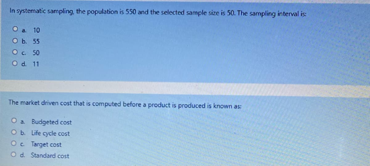 In systematic sampling, the population is 550 and the selected sample size is 50. The sampling interval is:
O a. 10
оь. 55
Oc 50
O d. 11
The market driven cost that is computed before a product is produced is known as:
O a. Budgeted cost
Ob. Life cycle cost
Oc. Target cost
O d. Standard cost
